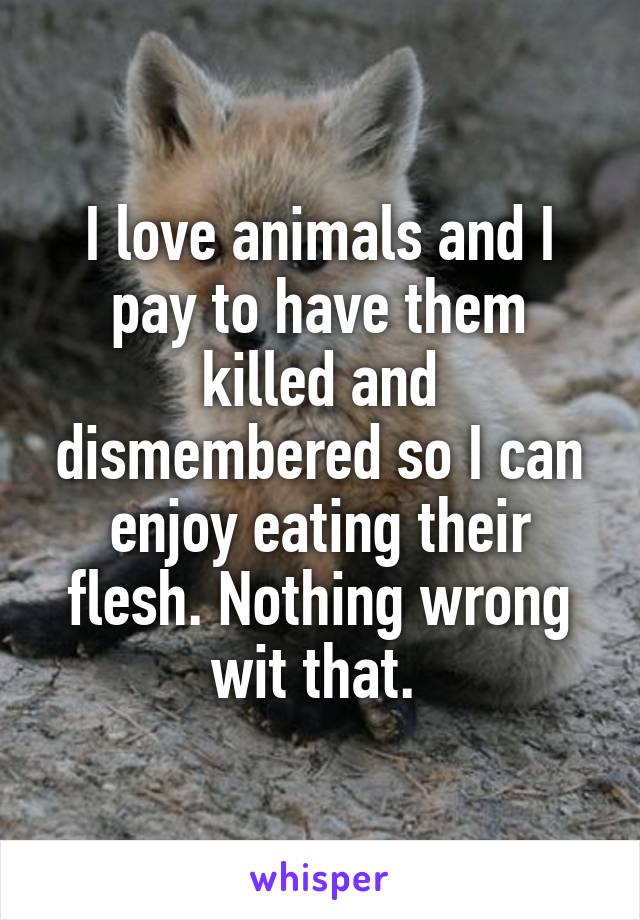 I love animals and I pay to have them killed and dismembered so I can enjoy eating their flesh. Nothing wrong wit that. 