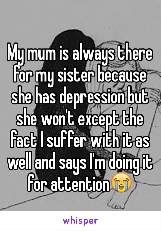 My mum is always there for my sister because she has depression but she won't except the fact I suffer with it as well and says I'm doing it for attention😭