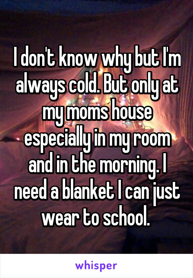 I don't know why but I'm always cold. But only at my moms house especially in my room and in the morning. I need a blanket I can just wear to school. 