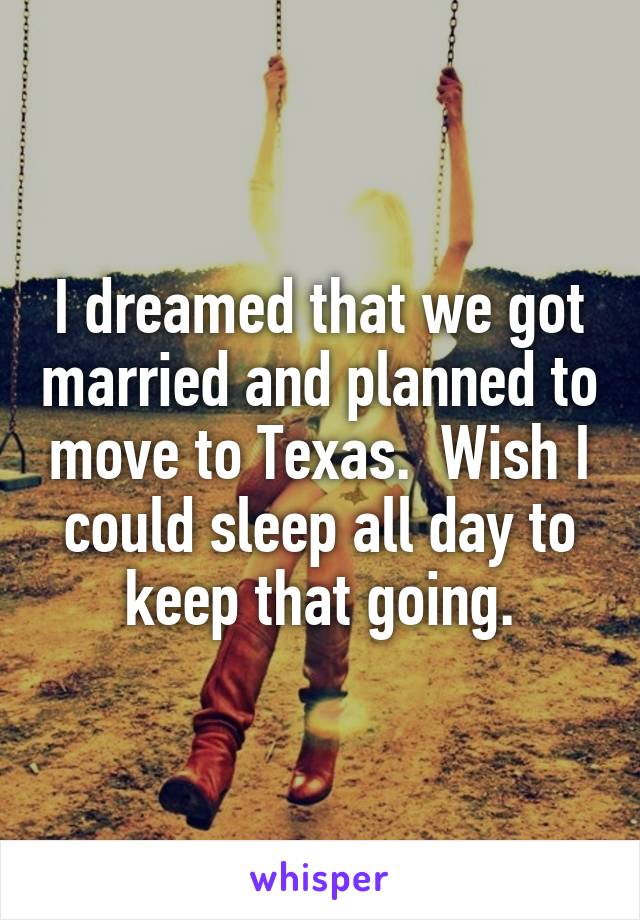 I dreamed that we got married and planned to move to Texas.  Wish I could sleep all day to keep that going.