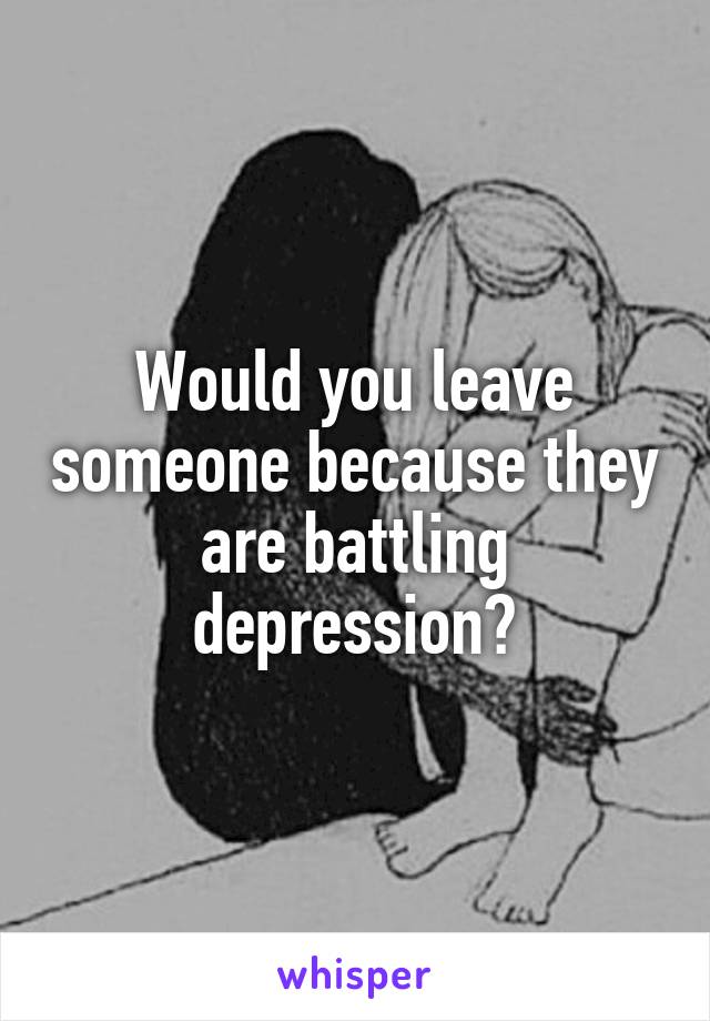 Would you leave someone because they are battling depression?