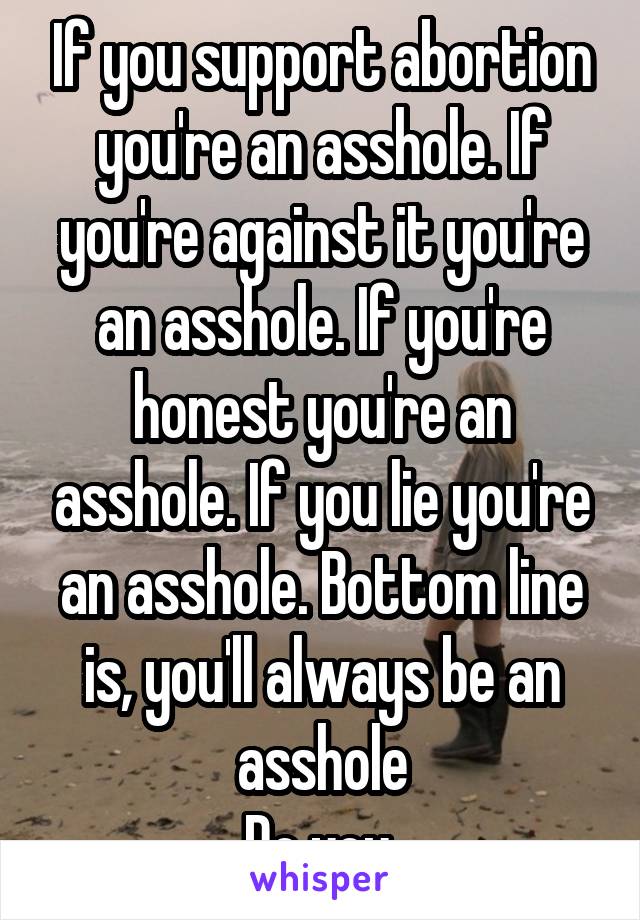 If you support abortion you're an asshole. If you're against it you're an asshole. If you're honest you're an asshole. If you lie you're an asshole. Bottom line is, you'll always be an asshole
Do you.