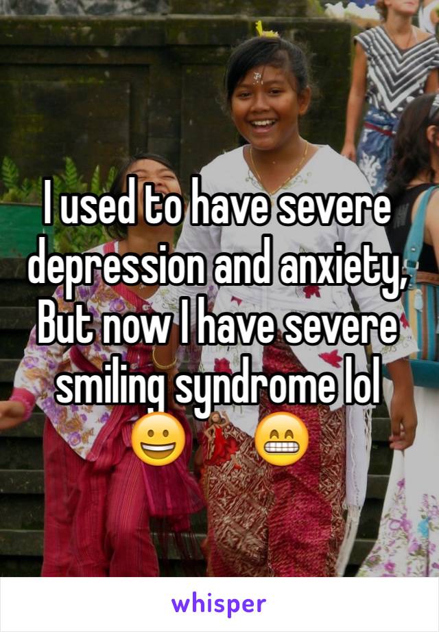 I used to have severe depression and anxiety,
But now I have severe smiling syndrome lol
😀💃🏽😁