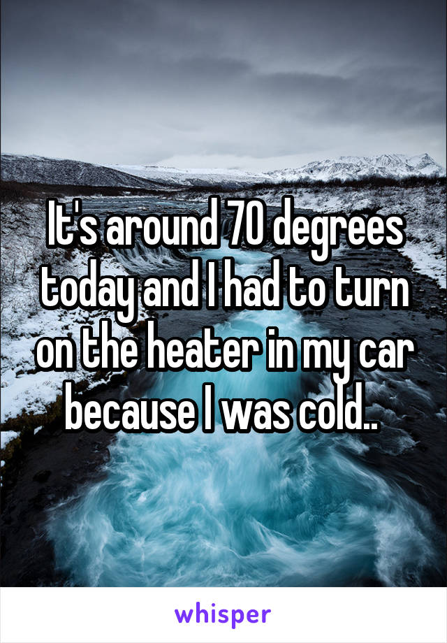 It's around 70 degrees today and I had to turn on the heater in my car because I was cold.. 