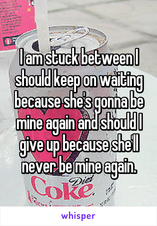 I am stuck between I should keep on waiting because she's gonna be mine again and should I give up because she'll never be mine again.