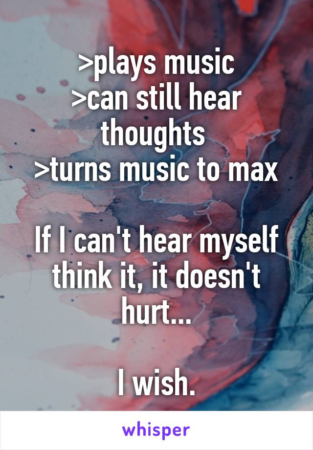 >plays music
>can still hear thoughts 
>turns music to max

If I can't hear myself think it, it doesn't hurt...

I wish.