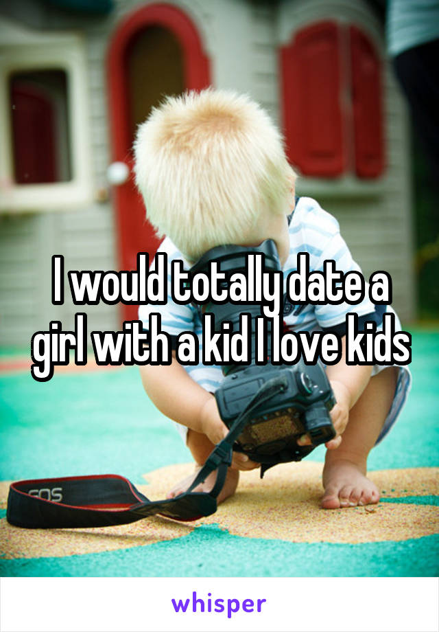 I would totally date a girl with a kid I love kids