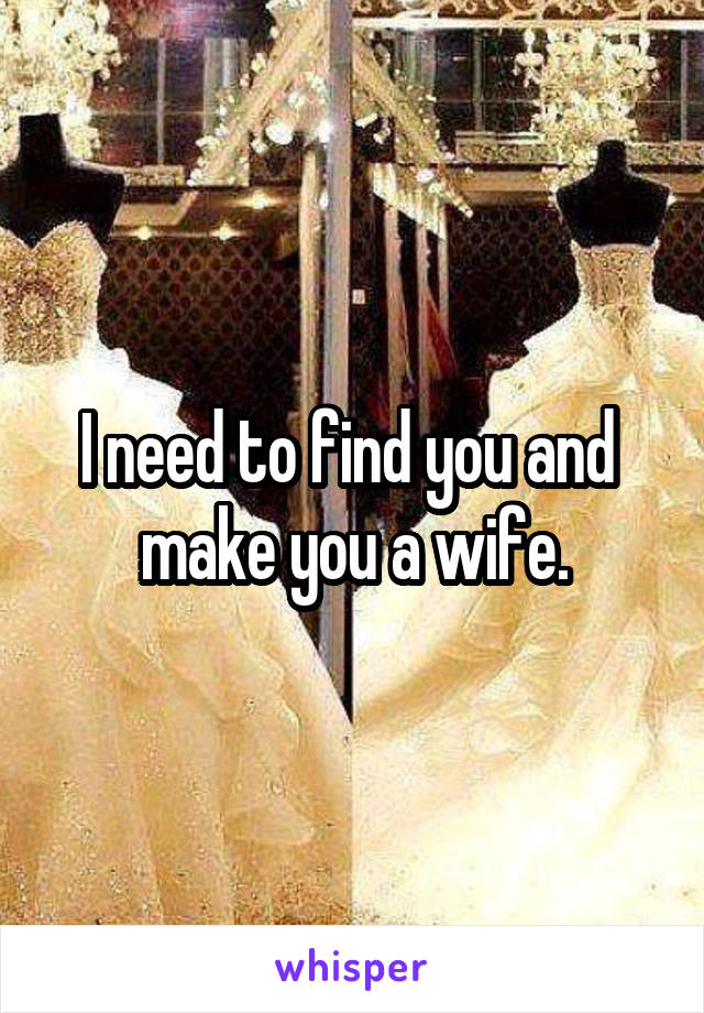 I need to find you and  make you a wife.