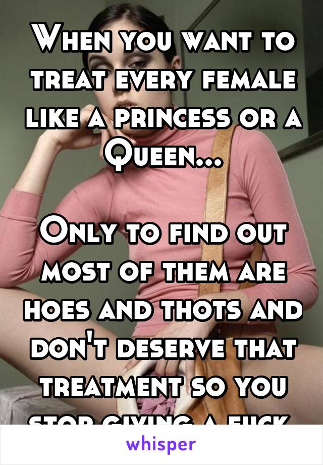 When you want to treat every female like a princess or a Queen...

Only to find out most of them are hoes and thots and don't deserve that treatment so you stop giving a fuck.