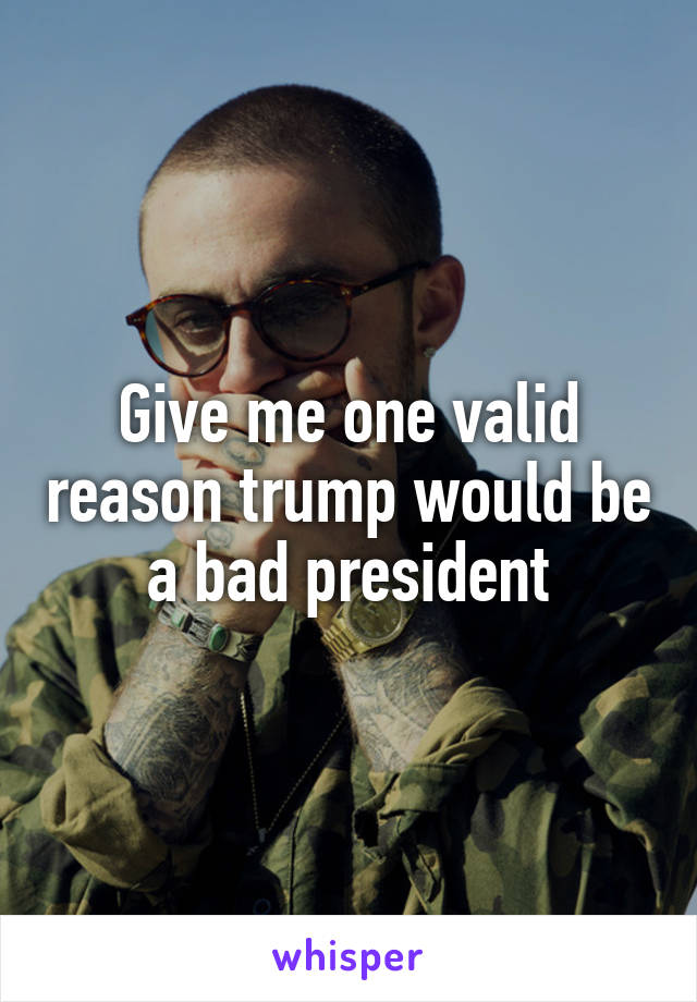 Give me one valid reason trump would be a bad president