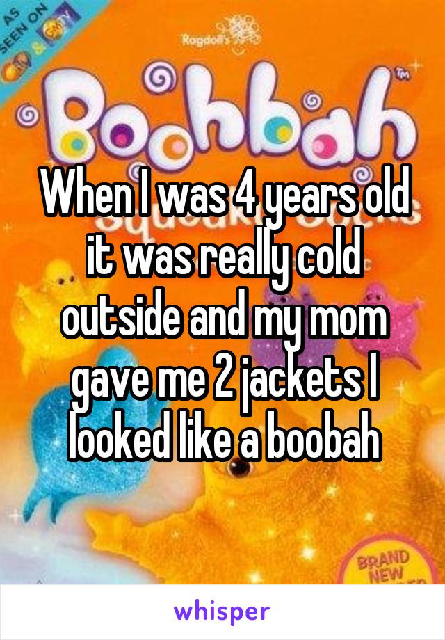 When I was 4 years old it was really cold outside and my mom gave me 2 jackets I looked like a boobah