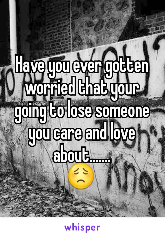 Have you ever gotten worried that your going to lose someone you care and love about.......
😟 