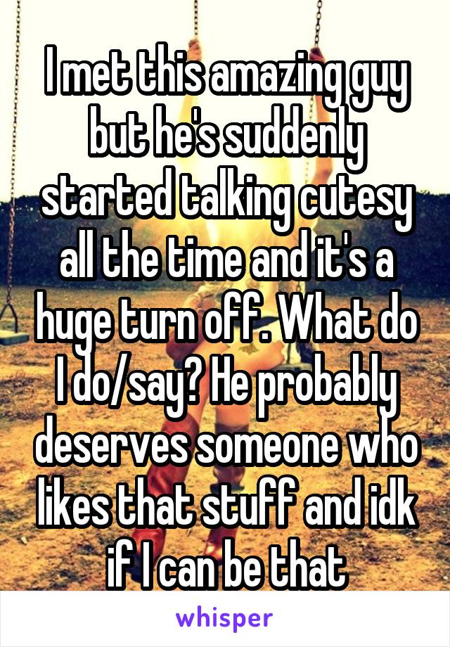 I met this amazing guy but he's suddenly started talking cutesy all the time and it's a huge turn off. What do I do/say? He probably deserves someone who likes that stuff and idk if I can be that