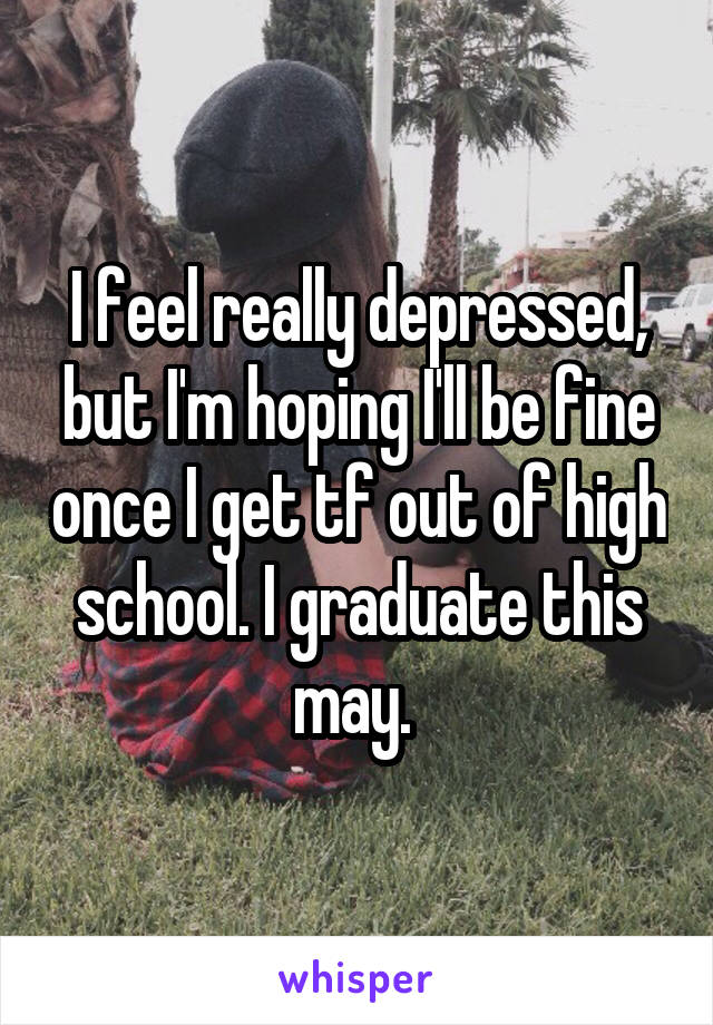 I feel really depressed, but I'm hoping I'll be fine once I get tf out of high school. I graduate this may. 