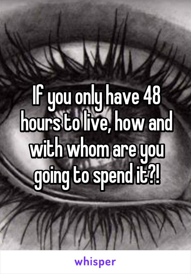 If you only have 48 hours to live, how and with whom are you going to spend it?!