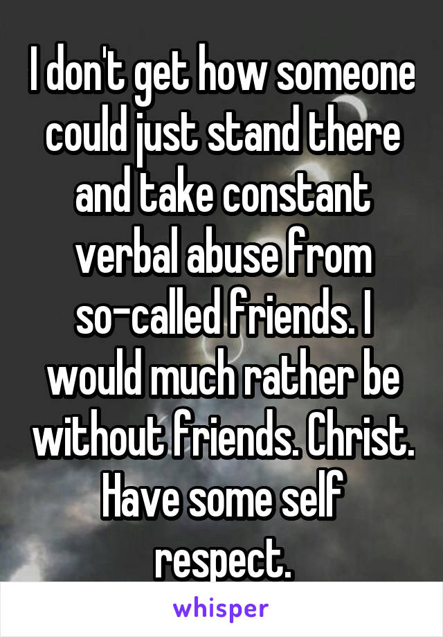 I don't get how someone could just stand there and take constant verbal abuse from so-called friends. I would much rather be without friends. Christ. Have some self respect.