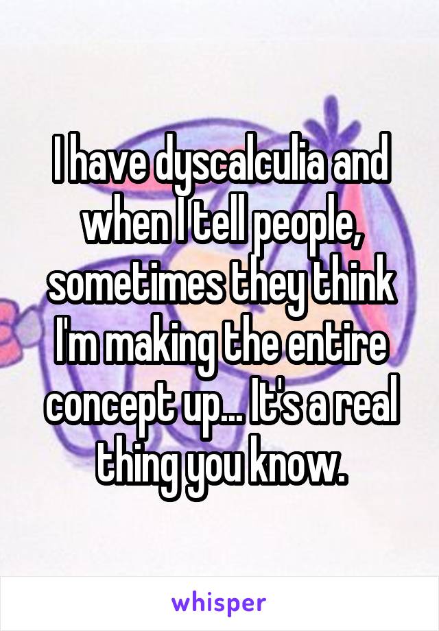 I have dyscalculia and when I tell people, sometimes they think I'm making the entire concept up... It's a real thing you know.