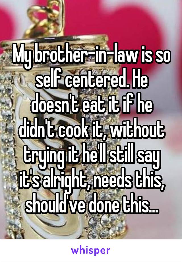 My brother-in-law is so self centered. He doesn't eat it if he didn't cook it, without trying it he'll still say it's alright, needs this, should've done this...