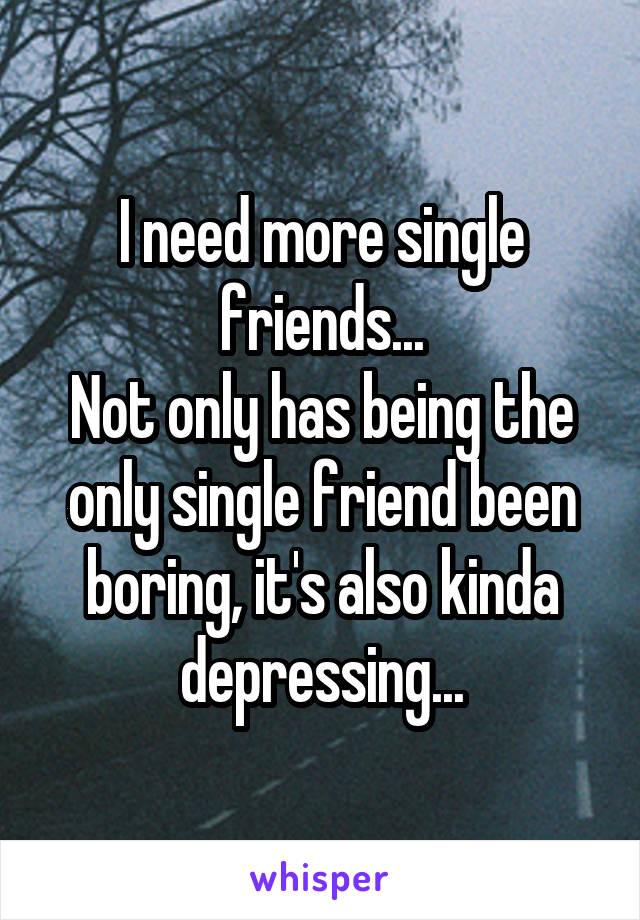 I need more single friends...
Not only has being the only single friend been boring, it's also kinda depressing...