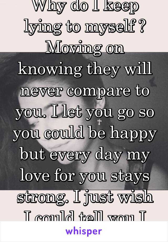 Why do I keep lying to myself ? Moving on knowing they will never compare to you. I let you go so you could be happy but every day my love for you stays strong. I just wish I could tell you I love you