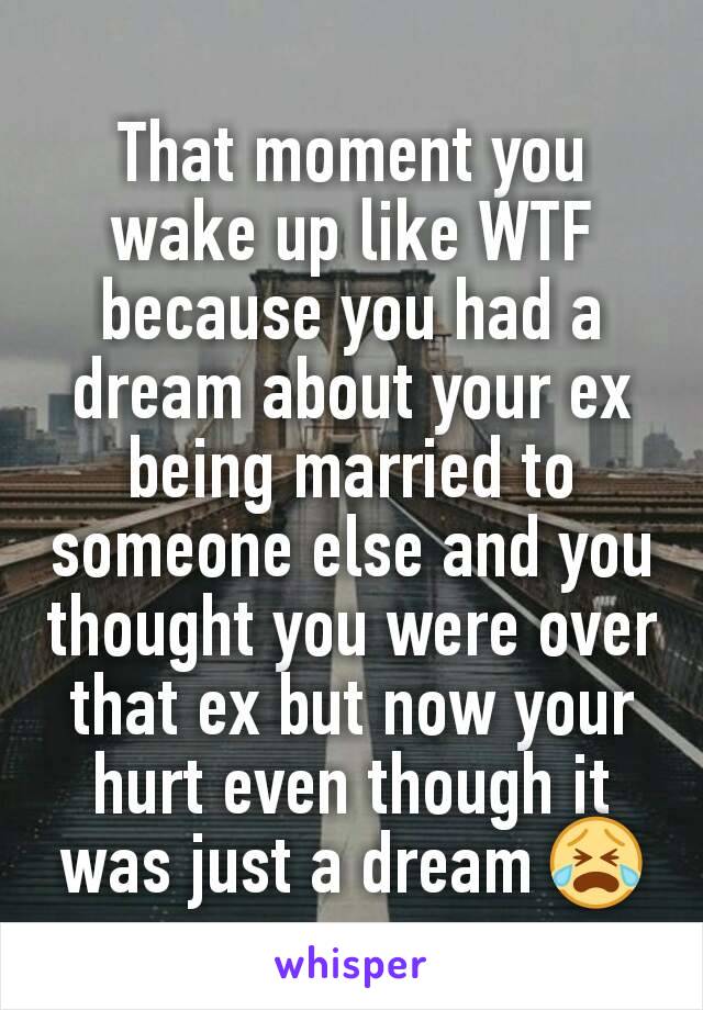 That moment you wake up like WTF because you had a dream about your ex being married to someone else and you thought you were over that ex but now your hurt even though it was just a dream 😭