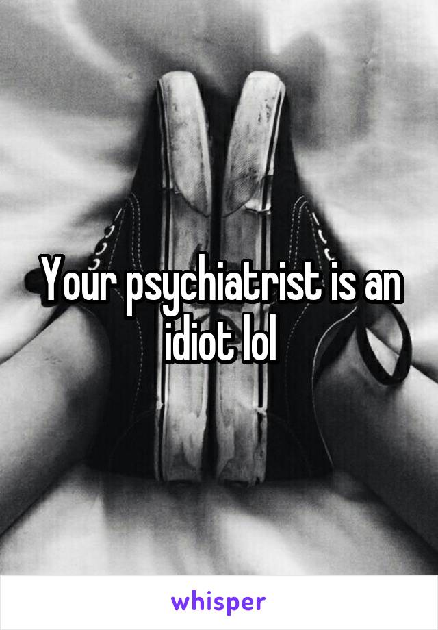 Your psychiatrist is an idiot lol