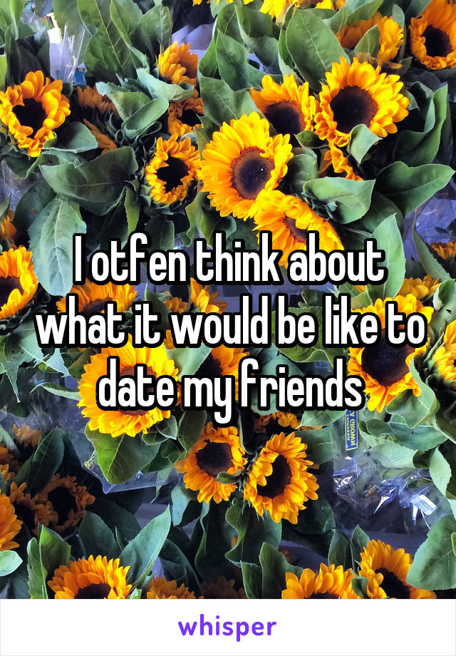 I otfen think about what it would be like to date my friends