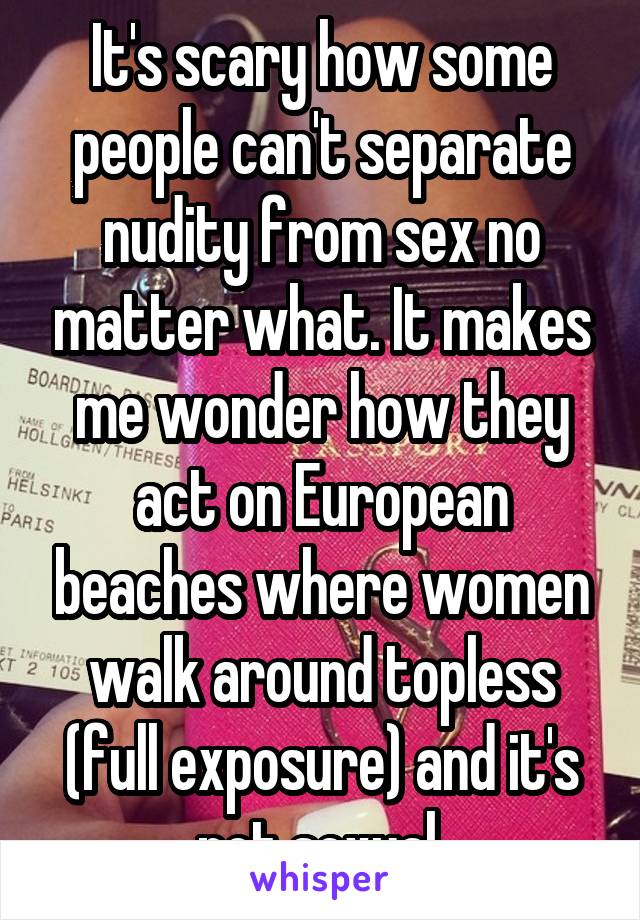 It's scary how some people can't separate nudity from sex no matter what. It makes me wonder how they act on European beaches where women walk around topless (full exposure) and it's not sexual.