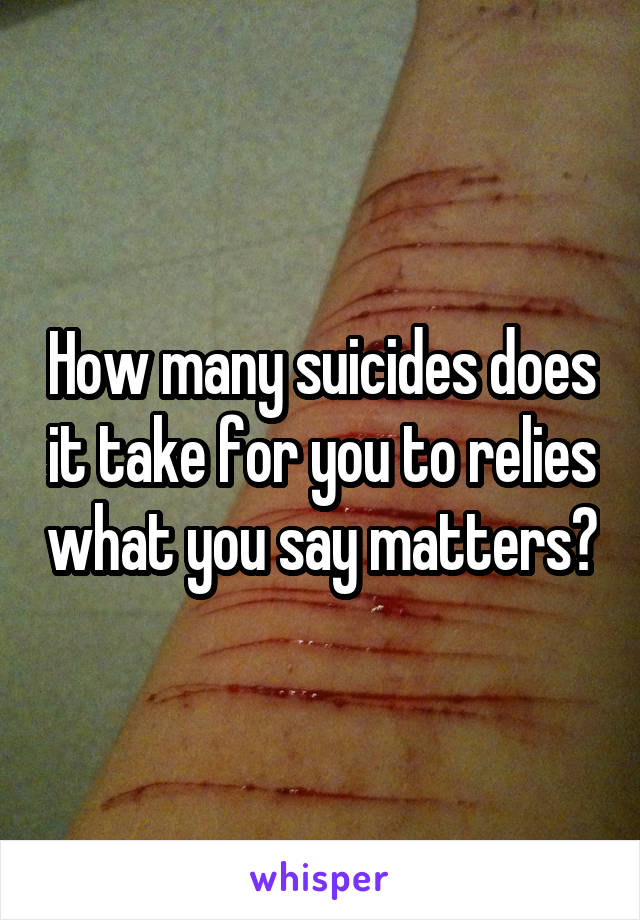 How many suicides does it take for you to relies what you say matters?