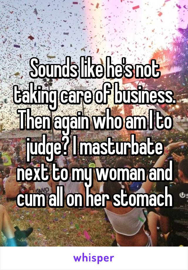 Sounds like he's not taking care of business. Then again who am I to judge? I masturbate next to my woman and cum all on her stomach