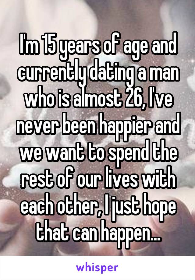 I'm 15 years of age and currently dating a man who is almost 26, I've never been happier and we want to spend the rest of our lives with each other, I just hope that can happen...