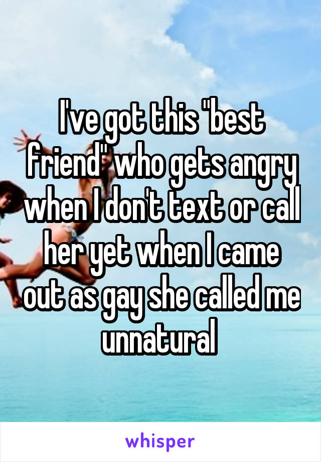 I've got this "best friend" who gets angry when I don't text or call her yet when I came out as gay she called me unnatural 