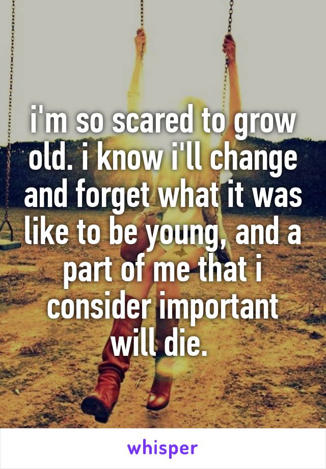 i'm so scared to grow old. i know i'll change and forget what it was like to be young, and a part of me that i consider important will die. 