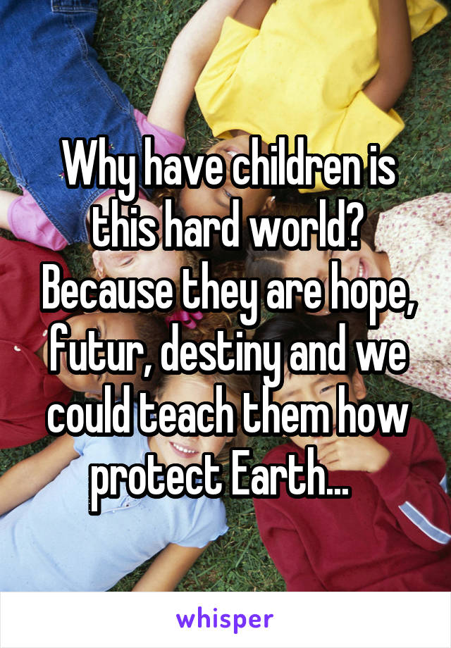 Why have children is this hard world? Because they are hope, futur, destiny and we could teach them how protect Earth...  