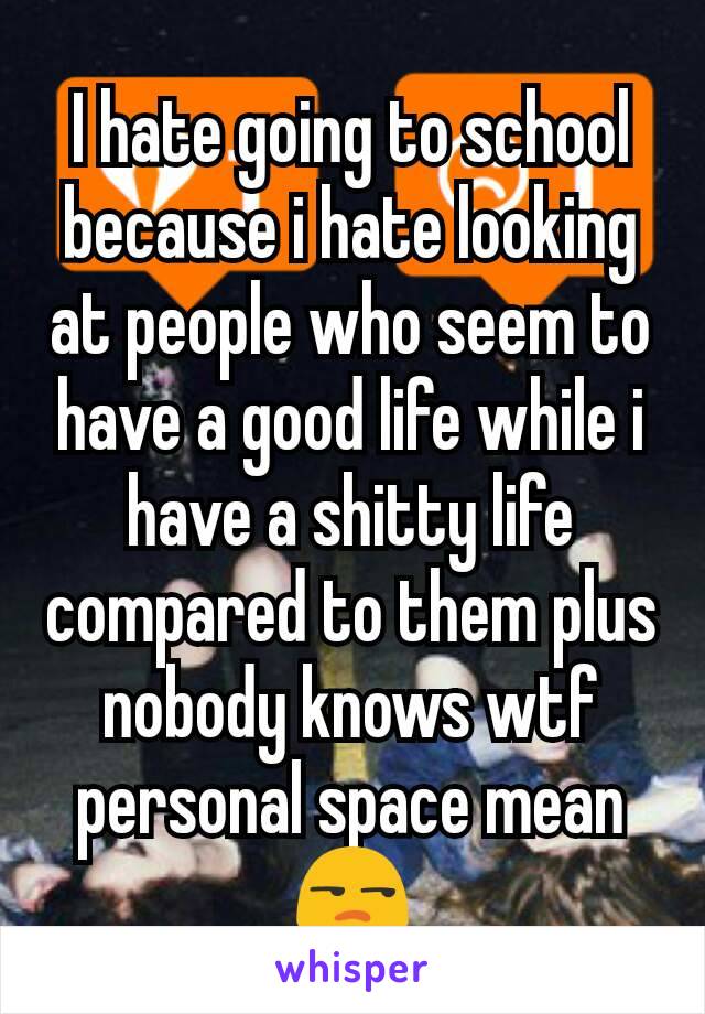 I hate going to school because i hate looking at people who seem to have a good life while i have a shitty life compared to them plus nobody knows wtf personal space mean 😒