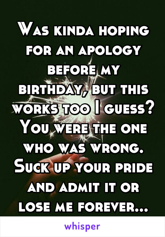 Was kinda hoping for an apology before my birthday, but this works too I guess? You were the one who was wrong. Suck up your pride and admit it or lose me forever...