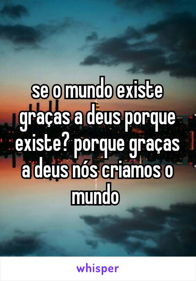 se o mundo existe graças a deus porque existe? porque graças a deus nós criamos o mundo 