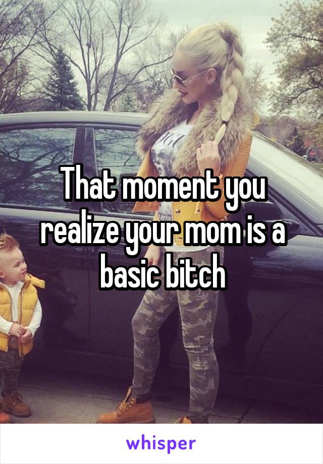 That moment you realize your mom is a basic bitch