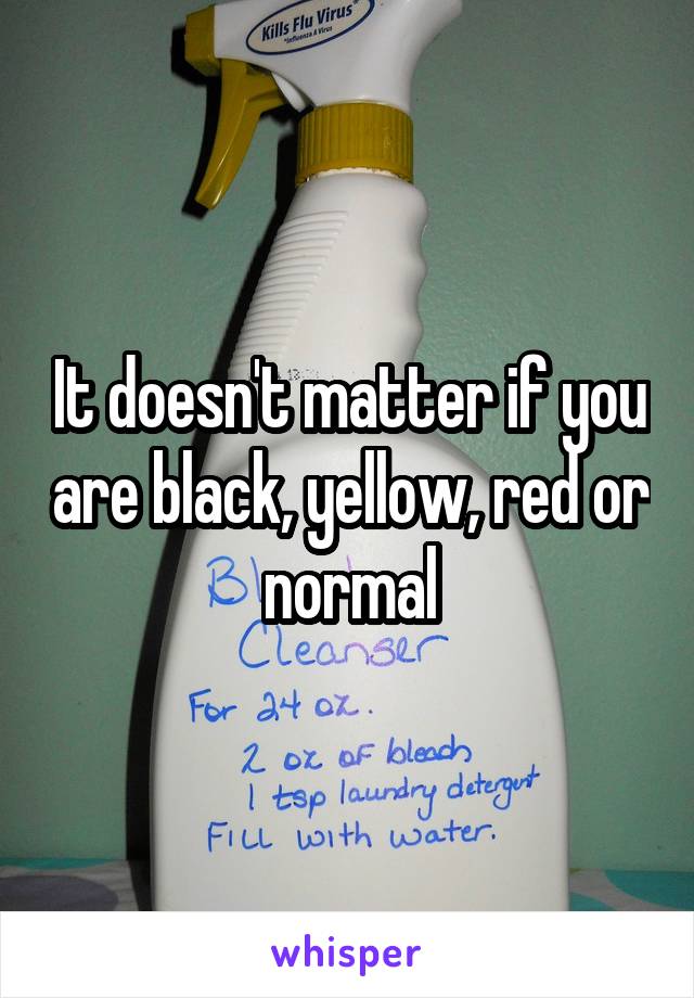 It doesn't matter if you are black, yellow, red or normal