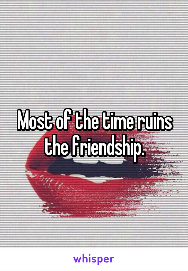 Most of the time ruins the friendship.