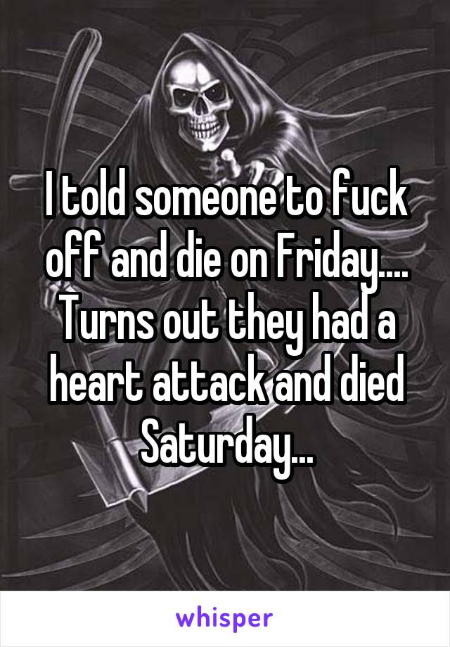 I told someone to fuck off and die on Friday.... Turns out they had a heart attack and died Saturday...