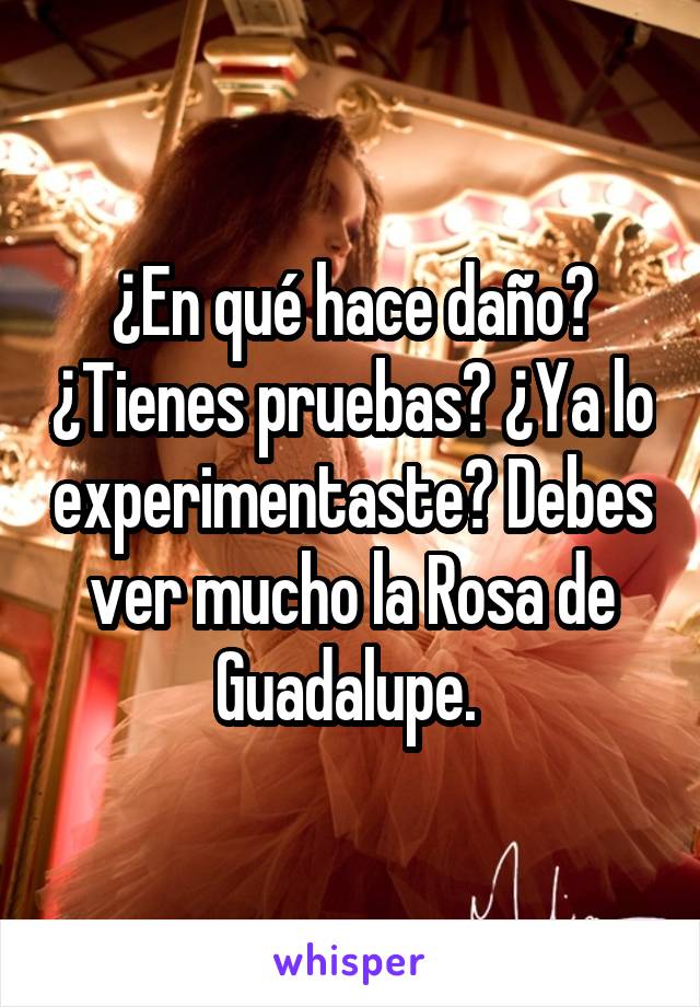 ¿En qué hace daño? ¿Tienes pruebas? ¿Ya lo experimentaste? Debes ver mucho la Rosa de Guadalupe. 