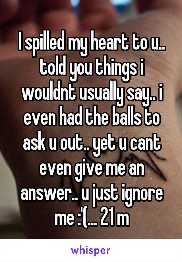 I spilled my heart to u.. told you things i wouldnt usually say.. i even had the balls to ask u out.. yet u cant even give me an answer.. u just ignore me :'(... 21 m