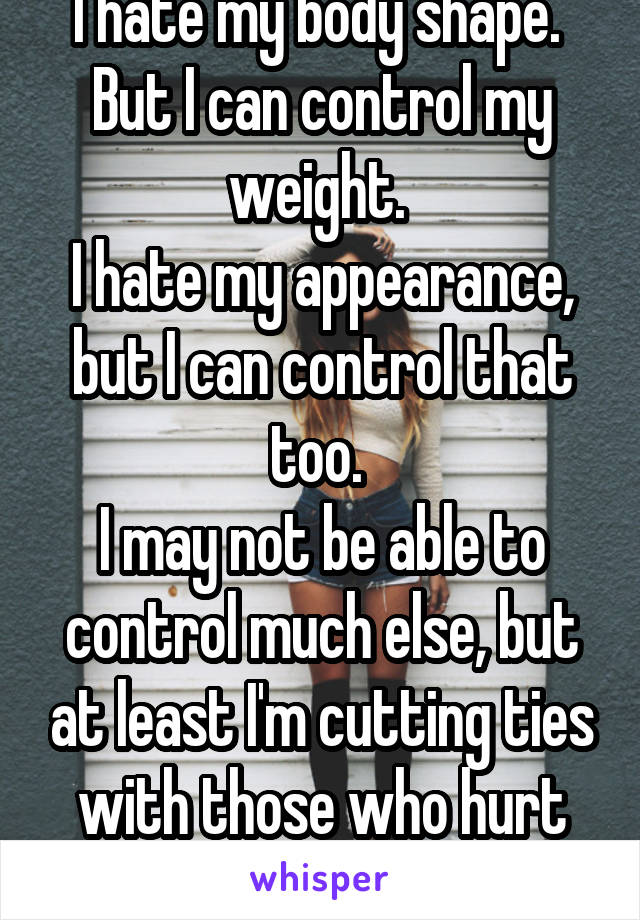 I hate my body shape. 
But I can control my weight. 
I hate my appearance, but I can control that too. 
I may not be able to control much else, but at least I'm cutting ties with those who hurt me 