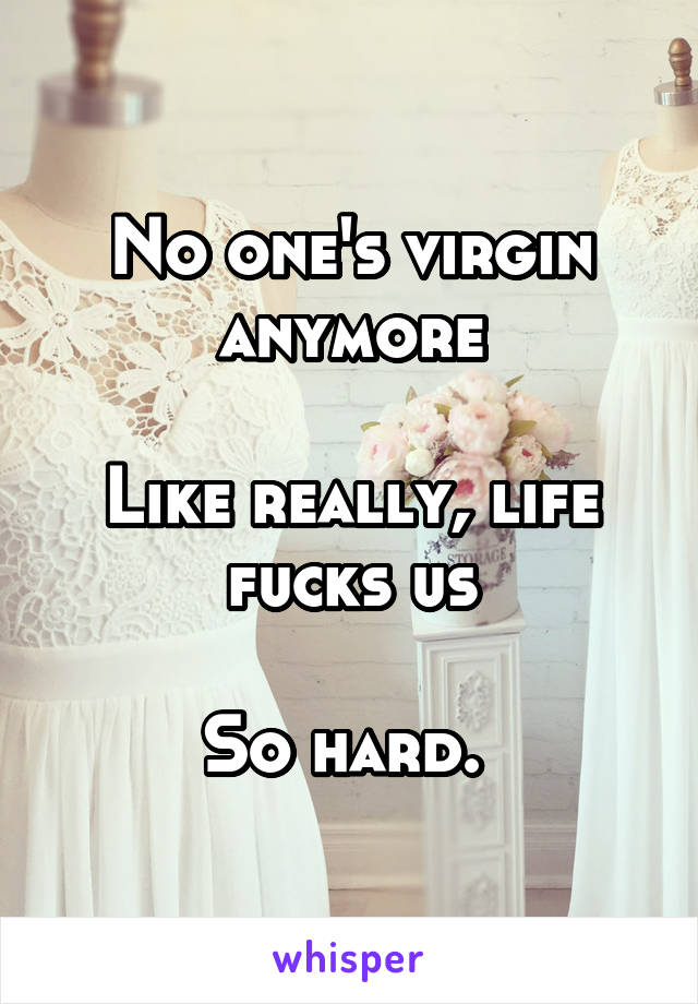 No one's virgin anymore

Like really, life fucks us

So hard. 