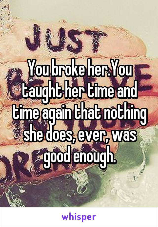 You broke her.You taught her time and time again that nothing she does, ever, was good enough.