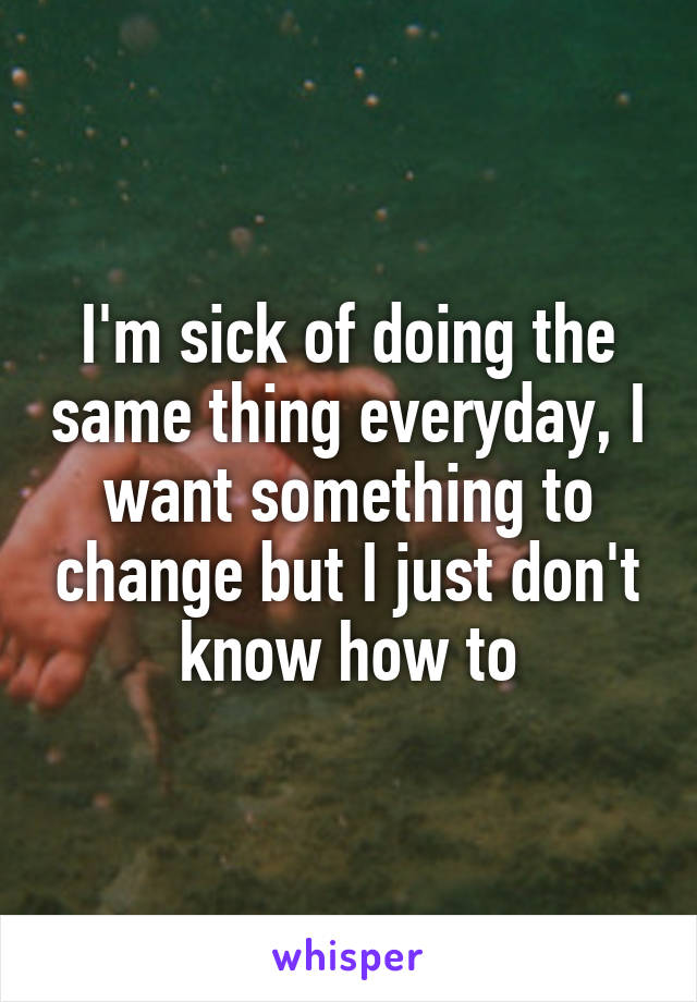 I'm sick of doing the same thing everyday, I want something to change but I just don't know how to