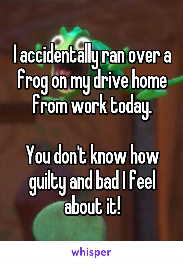 I accidentally ran over a frog on my drive home from work today.

You don't know how guilty and bad I feel about it!