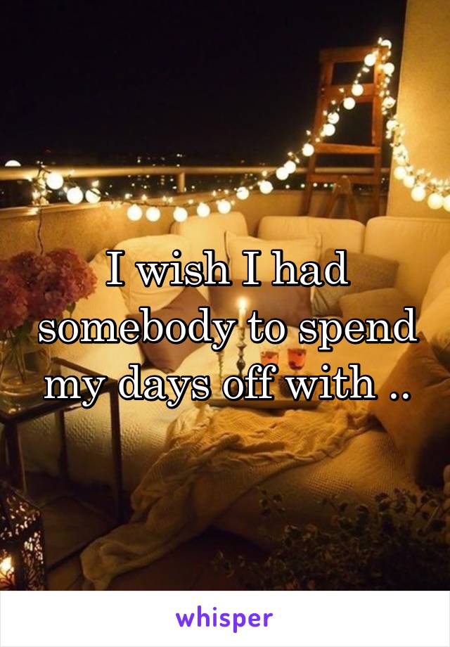 I wish I had somebody to spend my days off with ..