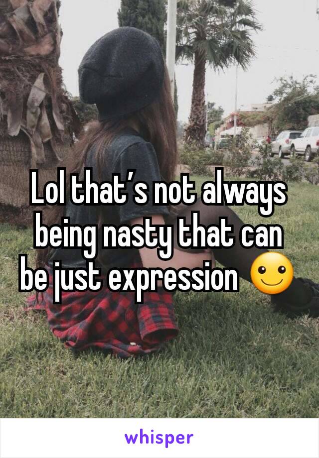 Lol that’s not always being nasty that can be just expression ☺